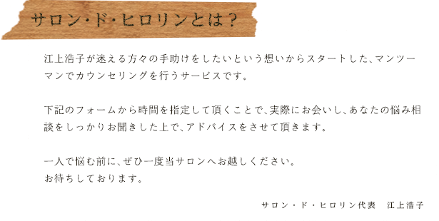 サロン・ド・ヒロリンとは？
江上浩子が迷える方々の手助けをしたいという想いからスタートした、マンツーマンでカウンセリングを行うサービスです。
下記のフォームから時間を指定して頂くことで、実際にお会いし、あなたの悩み相談をしっかりお聞きした上で、アドバイスをさせて頂きます。
一人で悩む前に、ぜひ一度当サロンへお越しください。
お待ちしております。