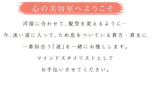 心の美容室へようこそ
洋服に合わせて、髪型を変えるように…
今、迷い道に入って、ため息をついている貴方・貴女に
一番似合う「道」を一緒にお捜しします。
マインドスタイリストとして
お手伝いさせてください。