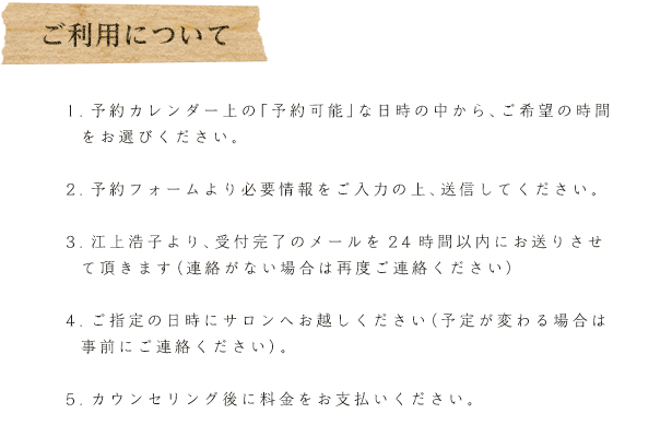 利用について
1.予約カレンダー上の「予約可能」な日時の中から、ご希望の時間をお選びください。
2.予約フォームより必要情報をご入力の上、送信してください。
3.江上浩子より、受付完了のメールを24時間以内にお送りさせて頂きます（連絡がない場合は再度ご連絡ください）
4.ご指定の日時にサロンへお越しください（予定が変わる場合は事前にご連絡ください）。
5.カウンセリング後に料金をお支払いください。
6.アフターケアとしてオンライン上のメンバールームにご招待させて頂きます。